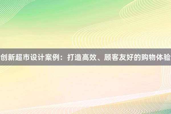 创新超市设计案例：打造高效、顾客友好的购物体验