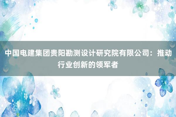 中国电建集团贵阳勘测设计研究院有限公司：推动行业创新的领军者