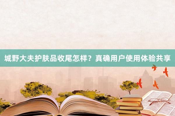 城野大夫护肤品收尾怎样？真确用户使用体验共享